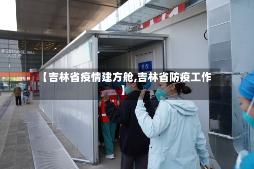 【吉林省疫情建方舱,吉林省防疫工作】-第1张图片