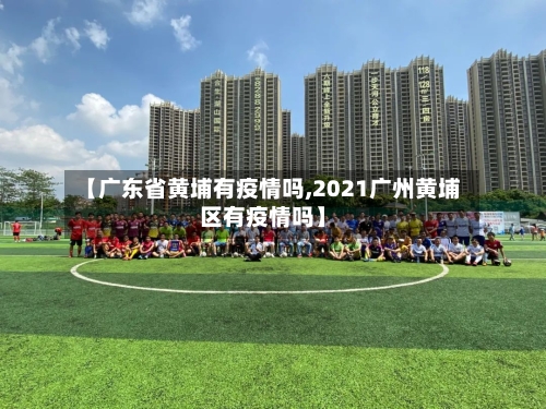 【广东省黄埔有疫情吗,2021广州黄埔区有疫情吗】-第1张图片