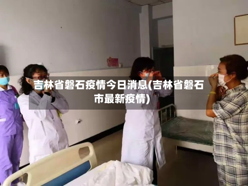 吉林省磐石疫情今日消息(吉林省磐石市最新疫情)-第3张图片