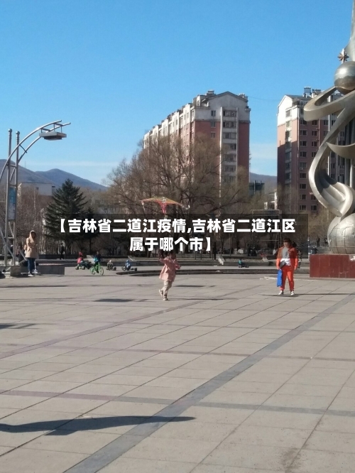 【吉林省二道江疫情,吉林省二道江区属于哪个市】-第3张图片