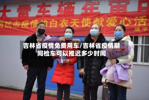 吉林省疫情免费用车/吉林省疫情期间检车可以推迟多少时间-第2张图片