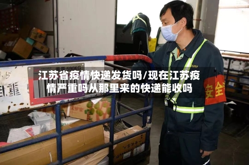 江苏省疫情快递发货吗/现在江苏疫情严重吗从那里来的快递能收吗-第2张图片