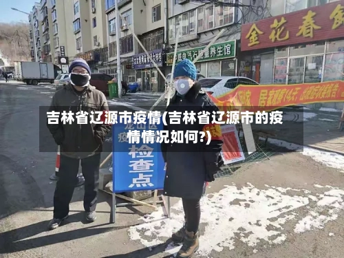 吉林省辽源市疫情(吉林省辽源市的疫情情况如何?)-第2张图片