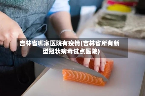吉林省哪家医院有疫情(吉林省所有新型冠状病毒试点医院)-第3张图片