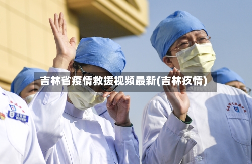 吉林省疫情救援视频最新(吉林疚情)-第3张图片