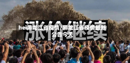 hei黑龙江省疫情/黑龙江省疫情最新公告今天-第1张图片